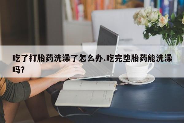 米非司酮片多少钱一盒吃了打胎药洗澡了怎么办.吃完堕胎药能洗澡吗？
