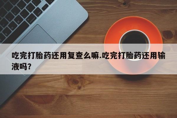 米非司酮片多少钱一盒吃完打胎药还用复查么嘛.吃完打胎药还用输液吗？
