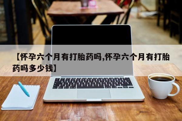米非司酮片多少钱一盒【怀孕六个月有打胎药吗,怀孕六个月有打胎药吗多少钱】