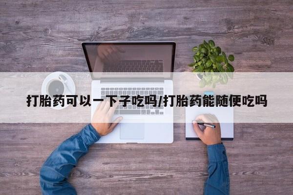 米非司酮片多少钱一盒打胎药可以一下子吃吗/打胎药能随便吃吗