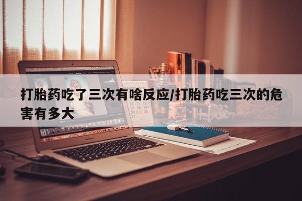 米非司酮片多少钱一盒打胎药吃了三次有啥反应/打胎药吃三次的危害有多大