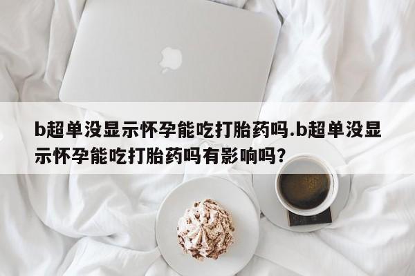 米非司酮片多少钱一盒b超单没显示怀孕能吃打胎药吗.b超单没显示怀孕能吃打胎药吗有影响吗？