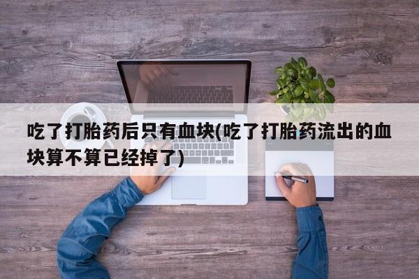 米非司酮片多少钱一盒吃了打胎药后只有血块(吃了打胎药流出的血块算不算已经掉了)