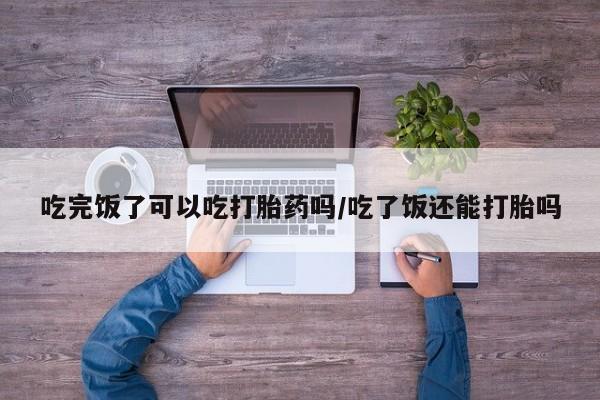 米非司酮片多少钱一盒吃完饭了可以吃打胎药吗/吃了饭还能打胎吗