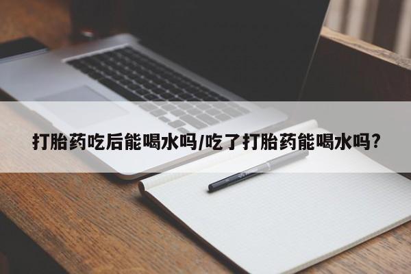 米非司酮片多少钱一盒打胎药吃后能喝水吗/吃了打胎药能喝水吗?