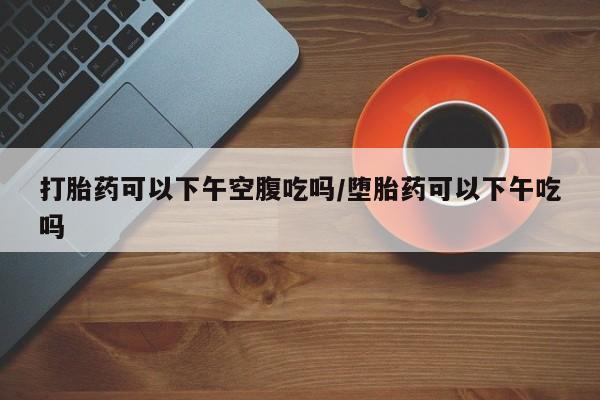 米非司酮片多少钱一盒打胎药可以下午空腹吃吗/堕胎药可以下午吃吗