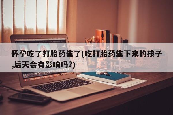 米非司酮片多少钱一盒怀孕吃了打胎药生了(吃打胎药生下来的孩子,后天会有影响吗?)