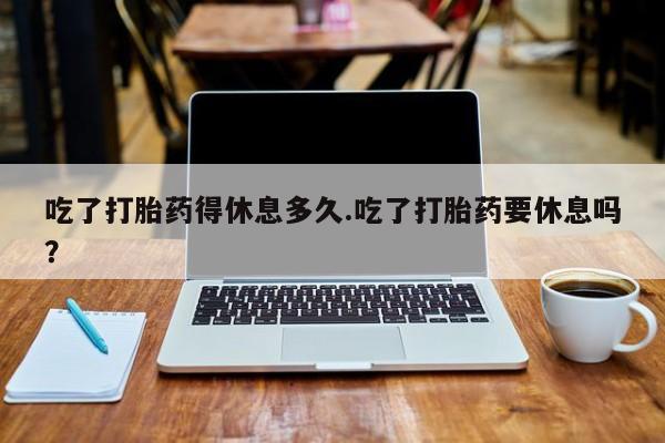 米非司酮片多少钱一盒吃了打胎药得休息多久.吃了打胎药要休息吗？