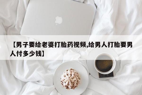 米非司酮片多少钱一盒【男子要给老婆打胎药视频,给男人打胎要男人付多少钱】