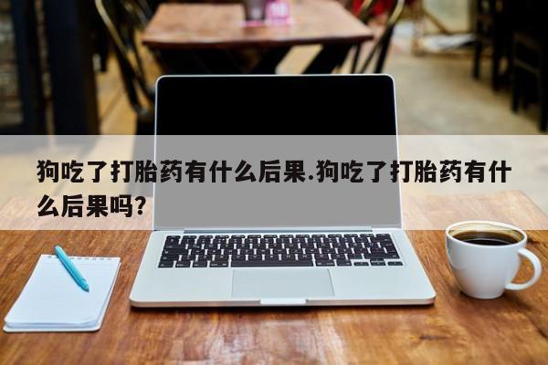 米非司酮片多少钱一盒狗吃了打胎药有什么后果.狗吃了打胎药有什么后果吗？