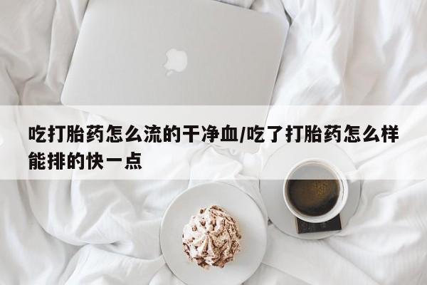 米非司酮片多少钱一盒吃打胎药怎么流的干净血/吃了打胎药怎么样能排的快一点