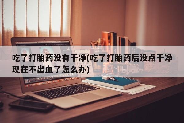 米非司酮片多少钱一盒吃了打胎药没有干净(吃了打胎药后没点干净现在不出血了怎么办)