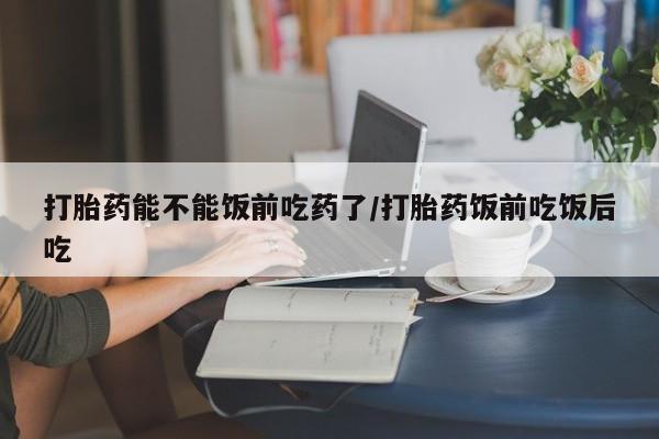 米非司酮片多少钱一盒打胎药能不能饭前吃药了/打胎药饭前吃饭后吃