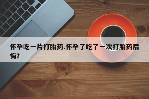 米非司酮片多少钱一盒怀孕吃一片打胎药.怀孕了吃了一次打胎药后悔？