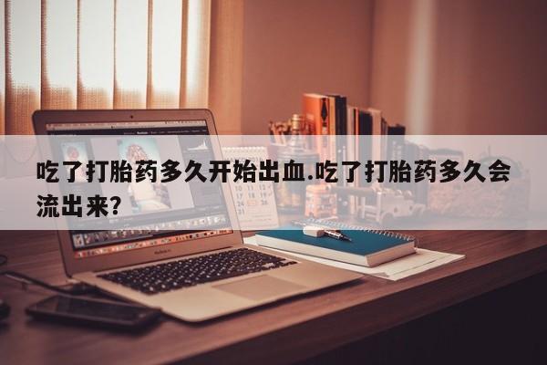 米非司酮片多少钱一盒吃了打胎药多久开始出血.吃了打胎药多久会流出来？