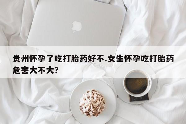 米非司酮片多少钱一盒贵州怀孕了吃打胎药好不.女生怀孕吃打胎药危害大不大？
