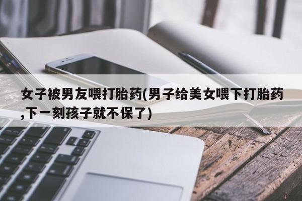 米非司酮片多少钱一盒女子被男友喂打胎药(男子给美女喂下打胎药,下一刻孩子就不保了)