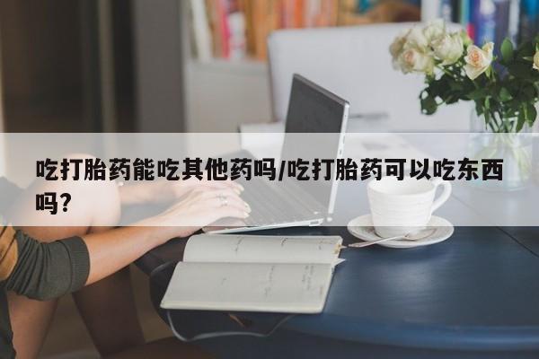 米非司酮片多少钱一盒吃打胎药能吃其他药吗/吃打胎药可以吃东西吗?