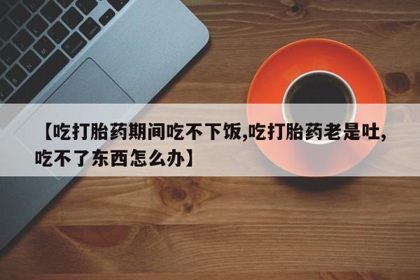 米非司酮片多少钱一盒【吃打胎药期间吃不下饭,吃打胎药老是吐,吃不了东西怎么办】