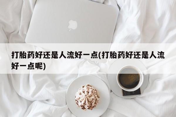 米非司酮片多少钱一盒打胎药好还是人流好一点(打胎药好还是人流好一点呢)