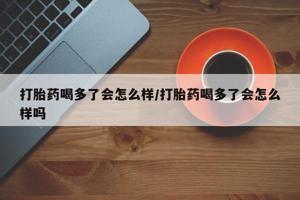 米非司酮片多少钱一盒打胎药喝多了会怎么样/打胎药喝多了会怎么样吗