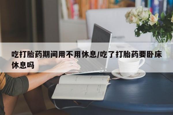 米非司酮片多少钱一盒吃打胎药期间用不用休息/吃了打胎药要卧床休息吗