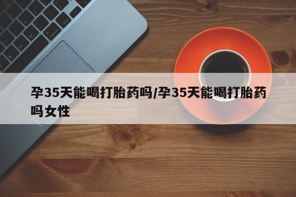 米非司酮片多少钱一盒孕35天能喝打胎药吗/孕35天能喝打胎药吗女性