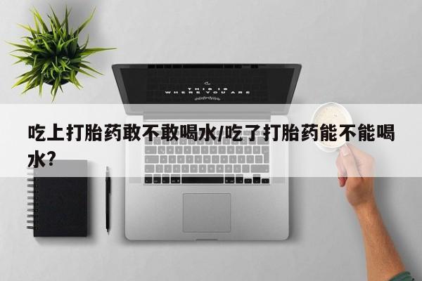 米非司酮片多少钱一盒吃上打胎药敢不敢喝水/吃了打胎药能不能喝水?