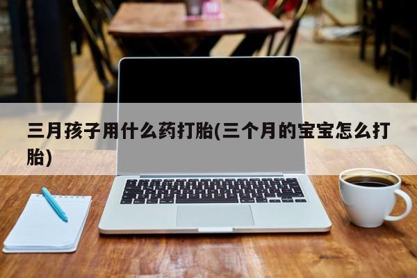 米非司酮片多少钱一盒三月孩子用什么药打胎(三个月的宝宝怎么打胎)