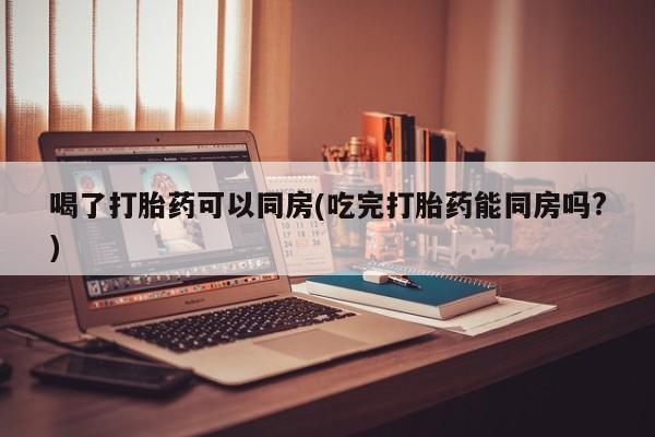 米非司酮片多少钱一盒喝了打胎药可以同房(吃完打胎药能同房吗?)