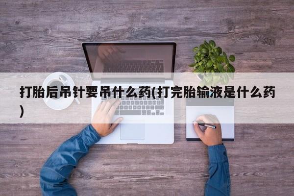 米非司酮片多少钱一盒打胎后吊针要吊什么药(打完胎输液是什么药)