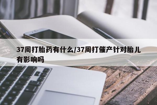 米非司酮片多少钱一盒37周打胎药有什么/37周打催产针对胎儿有影响吗
