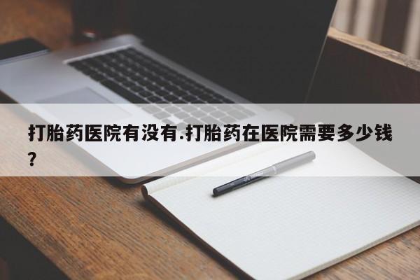 米非司酮片多少钱一盒打胎药医院有没有.打胎药在医院需要多少钱？