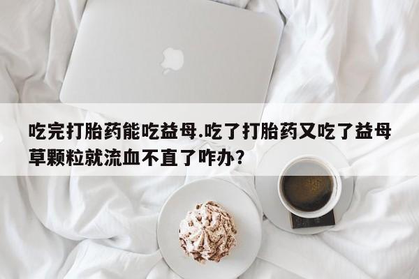 米非司酮片多少钱一盒吃完打胎药能吃益母.吃了打胎药又吃了益母草颗粒就流血不直了咋办？