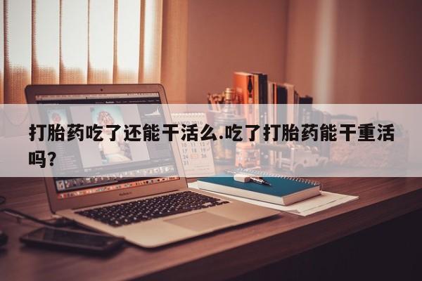 米非司酮片多少钱一盒打胎药吃了还能干活么.吃了打胎药能干重活吗？