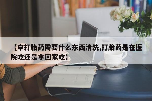米非司酮片多少钱一盒【拿打胎药需要什么东西清洗,打胎药是在医院吃还是拿回家吃】