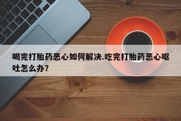 米非司酮片多少钱一盒喝完打胎药恶心如何解决.吃完打胎药恶心呕吐怎么办？