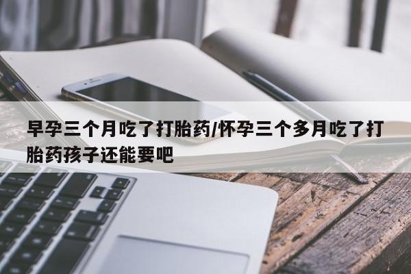 米非司酮片多少钱一盒早孕三个月吃了打胎药/怀孕三个多月吃了打胎药孩子还能要吧