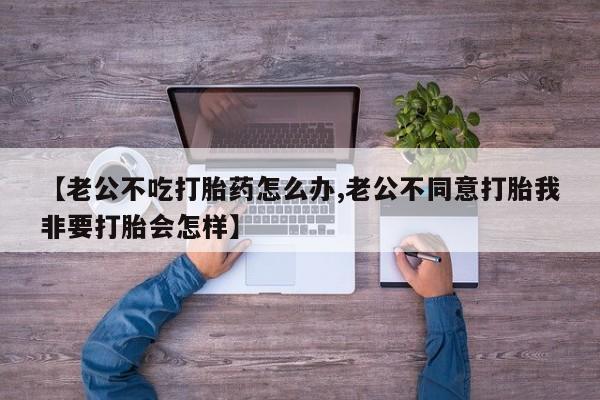 米非司酮片多少钱一盒【老公不吃打胎药怎么办,老公不同意打胎我非要打胎会怎样】