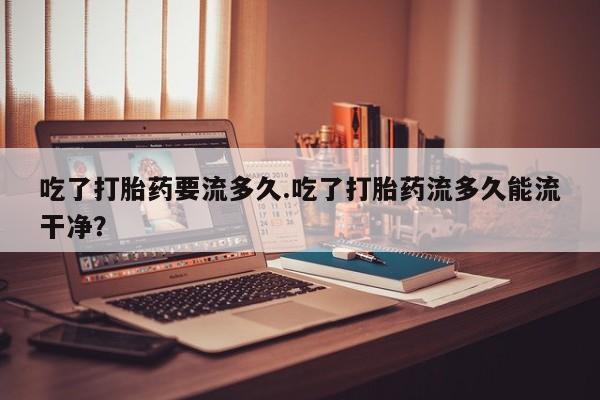 米非司酮片多少钱一盒吃了打胎药要流多久.吃了打胎药流多久能流干净？