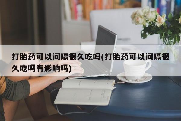 米非司酮片多少钱一盒打胎药可以间隔很久吃吗(打胎药可以间隔很久吃吗有影响吗)
