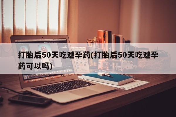 米非司酮片多少钱一盒打胎后50天吃避孕药(打胎后50天吃避孕药可以吗)