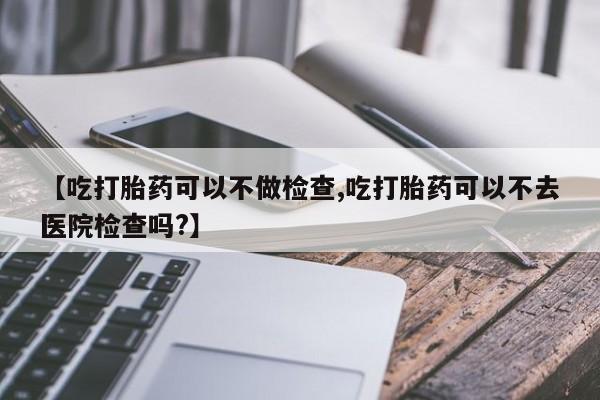 米非司酮片多少钱一盒【吃打胎药可以不做检查,吃打胎药可以不去医院检查吗?】