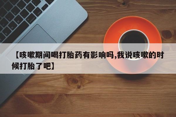 米非司酮片多少钱一盒【咳嗽期间喝打胎药有影响吗,我说咳嗽的时候打胎了吧】