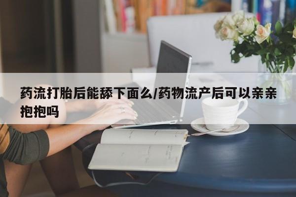 米非司酮片多少钱一盒药流打胎后能舔下面么/药物流产后可以亲亲抱抱吗