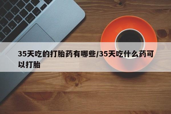 米非司酮片多少钱一盒35天吃的打胎药有哪些/35天吃什么药可以打胎