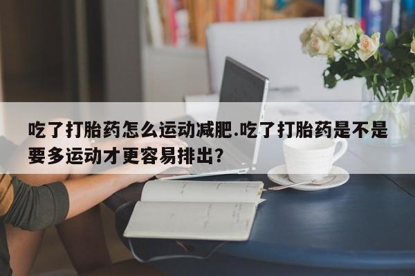 米非司酮片多少钱一盒吃了打胎药怎么运动减肥.吃了打胎药是不是要多运动才更容易排出？
