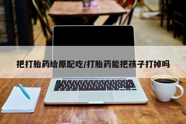 米非司酮片多少钱一盒把打胎药给原配吃/打胎药能把孩子打掉吗