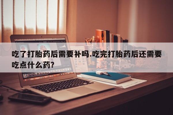 米非司酮片多少钱一盒吃了打胎药后需要补吗.吃完打胎药后还需要吃点什么药？