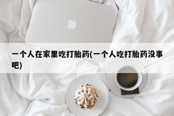 米非司酮片多少钱一盒一个人在家里吃打胎药(一个人吃打胎药没事吧)